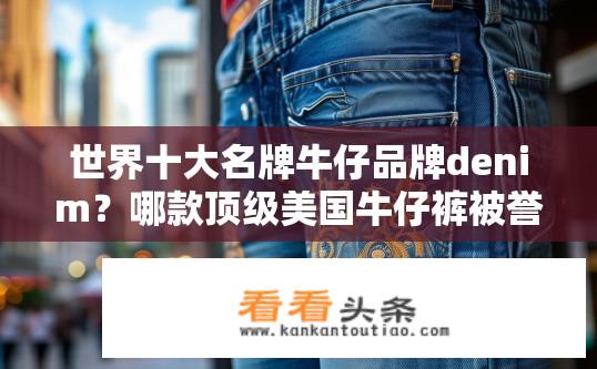 世界十大名牌牛仔品牌denim？哪款顶级美国牛仔裤被誉为世界十大名牌之一？