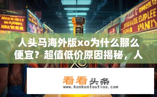 人头马海外版xo为什么那么便宜？超值低价原因揭秘，人头马海外版XO为何市场竞争力显著？