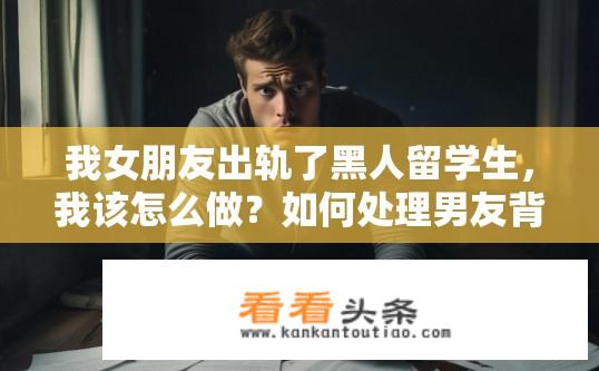 我女朋友出轨了黑人留学生，我该怎么做？如何处理男友背叛黑人留学女友、是否可以挽回信任和感情?