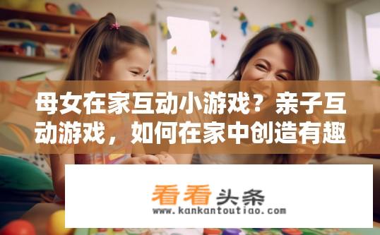 母女在家互动小游戏？亲子互动游戏，如何在家中创造有趣又寓教于乐的家庭娱乐氛围?