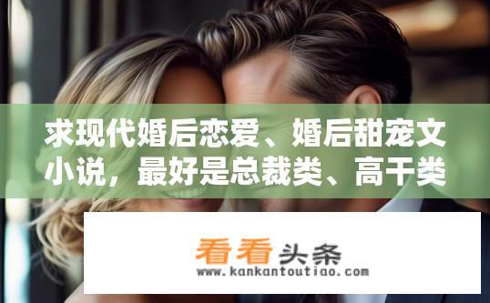 求现代婚后恋爱、婚后甜宠文小说，最好是总裁类、高干类。类似闪婚厚爱这些的？婚后总裁VS高干甜蜜恋，从闪婚到白头的浪漫故事，高学历女如何逆袭成为豪门阔太，如何穿越狗粮与幸福满溢的婚后生活?