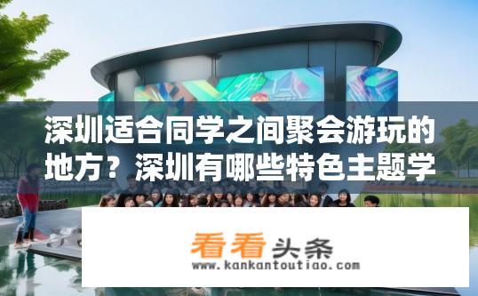深圳适合同学之间聚会游玩的地方？深圳有哪些特色主题学校或社团活动举办场地可供同学们共享欢乐时光?