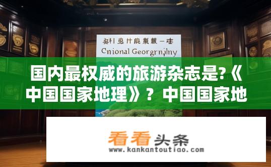 国内最权威的旅游杂志是?《中国国家地理》？中国国家地理杂志的地位如何？其影响力大吗？