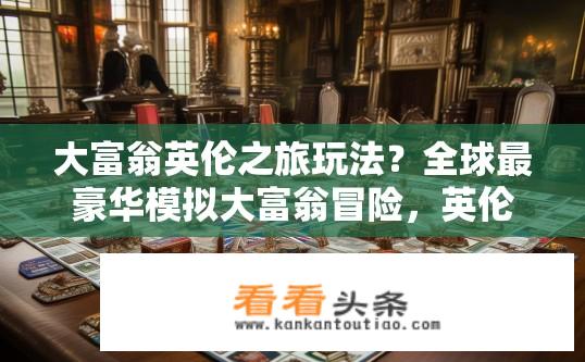 大富翁英伦之旅玩法？全球最豪华模拟大富翁冒险，英伦之行游戏规则详解与策略分享