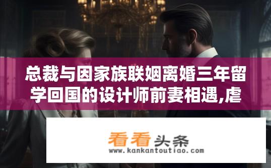 总裁与因家族联姻离婚三年留学回国的设计师前妻相遇,虐心纠结的小说,名字叫什？家世纠葛再聚，总裁留学归来的设计师前妻，为何陷入家庭矛盾与感情纠葛?