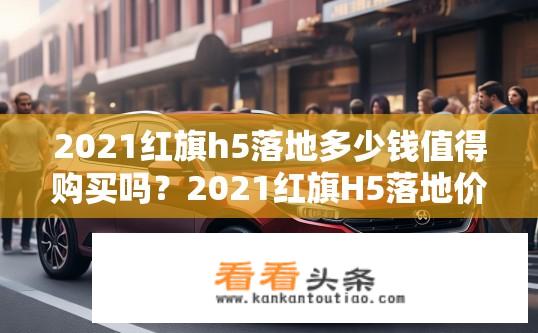 2021红旗h5落地多少钱值得购买吗？2021红旗H5落地价如何？性价比高不高？