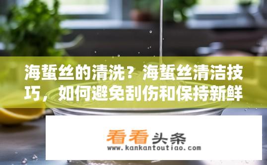 海蜇丝的清洗？海蜇丝清洁技巧，如何避免刮伤和保持新鲜度?
