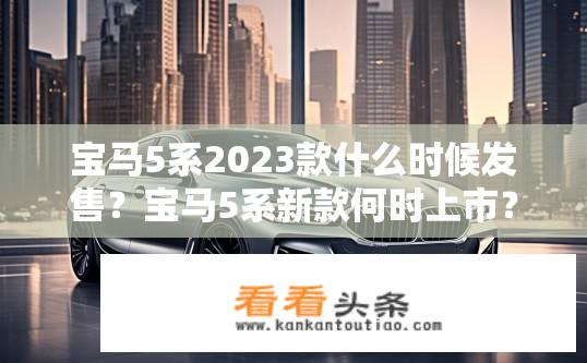 宝马5系2023款什么时候发售？宝马5系新款何时上市？年内推出吗？