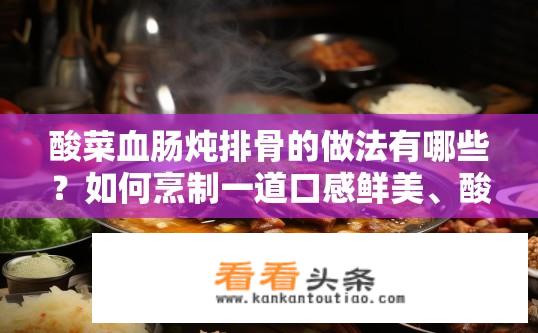酸菜血肠炖排骨的做法有哪些？如何烹制一道口感鲜美、酸辣可口的排骨炖酸菜血肠？