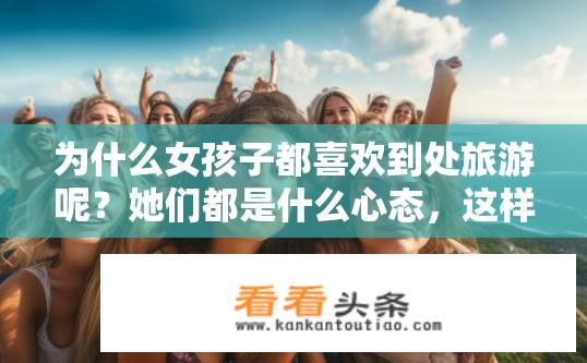 为什么女孩子都喜欢到处旅游呢？她们都是什么心态，这样的女孩可以做女朋友吗？为何女孩子们喜欢游历世界？她们的心境与如何成为女友?