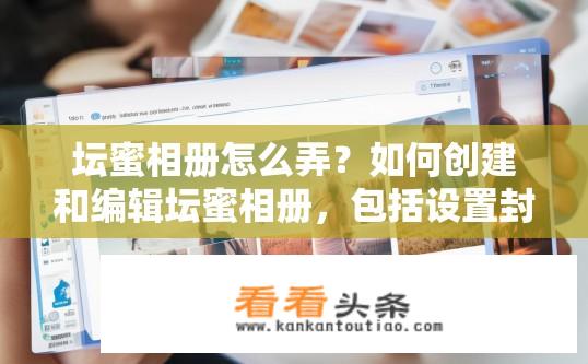 坛蜜相册怎么弄？如何创建和编辑坛蜜相册，包括设置封面、添加照片、编辑文字、添加视频等功能?