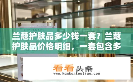 兰蔻护肤品多少钱一套？兰蔻护肤品价格明细，一套包含多少产品及多少钱？