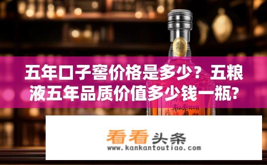 五年口子窖价格是多少？五粮液五年品质价值多少钱一瓶?