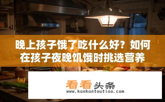 晚上孩子饿了吃什么好？如何在孩子夜晚饥饿时挑选营养均衡且美味的食物?