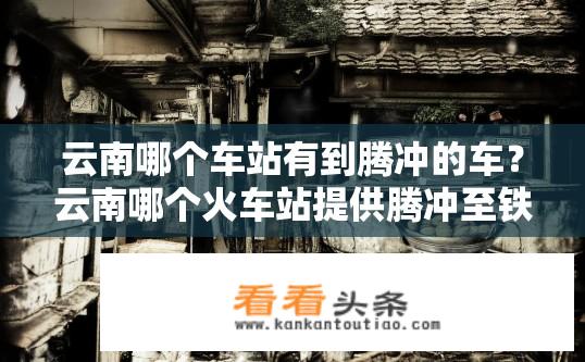 云南哪个车站有到腾冲的车？云南哪个火车站提供腾冲至铁路站台的直达服务?