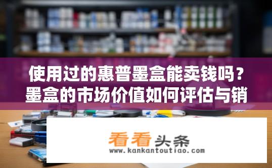 使用过的惠普墨盒能卖钱吗？墨盒的市场价值如何评估与销售，影响其价格的因素有哪些?