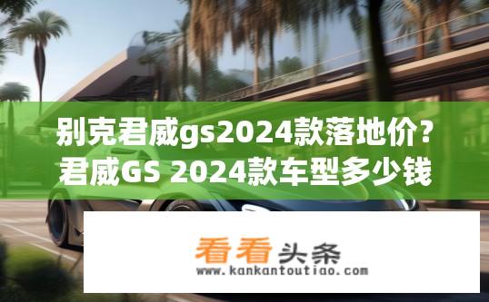 别克君威gs2024款落地价？君威GS 2024款车型多少钱落地？性价比如何？