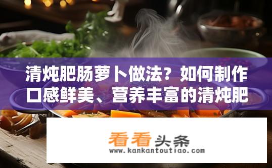 清炖肥肠萝卜做法？如何制作口感鲜美、营养丰富的清炖肥肠萝卜?