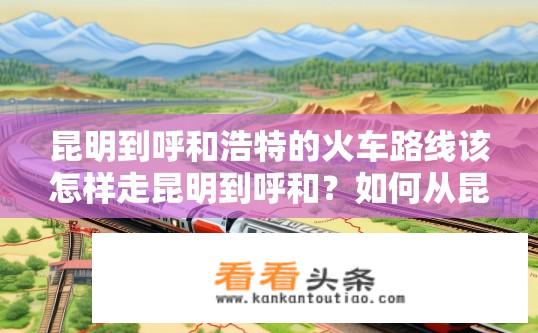 昆明到呼和浩特的火车路线该怎样走昆明到呼和？如何从昆明直达呼和浩特乘坐火车？