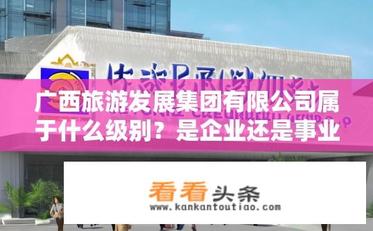 广西旅游发展集团有限公司属于什么级别？是企业还是事业单位性质？广西旅游发展集团有限公司属何种企业类别，事业单位或企业性质?