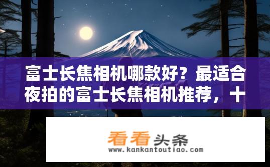 富士长焦相机哪款好？最适合夜拍的富士长焦相机推荐，十大亮点分析及选择建议