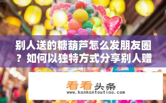 别人送的糖葫芦怎么发朋友圈？如何以独特方式分享别人赠送的糖葫芦？