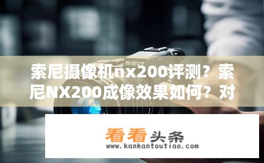 索尼摄像机nx200评测？索尼NX200成像效果如何？对比解析与实际使用体验分享