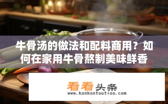 牛骨汤的做法和配料商用？如何在家用牛骨熬制美味鲜香的骨汤？配方分享与步骤详解