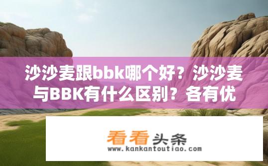 沙沙麦跟bbk哪个好？沙沙麦与BBK有什么区别？各有优势，选择哪种更适合您?