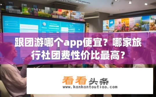 跟团游哪个app便宜？哪家旅行社团费性价比最高？