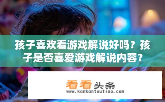 孩子喜欢看游戏解说好吗？孩子是否喜爱游戏解说内容？
