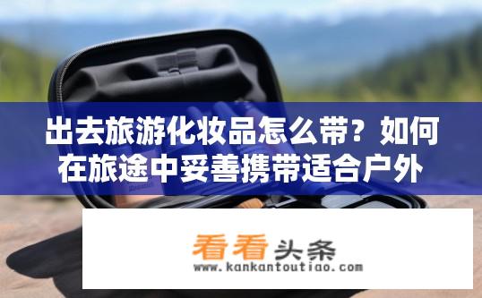 出去旅游化妆品怎么带？如何在旅途中妥善携带适合户外活动和旅行妆容的化妆品?