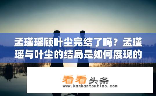 孟瑾瑶顾叶尘完结了吗？孟瑾瑶与叶尘的结局是如何展现的？是否已经圆满落幕？
