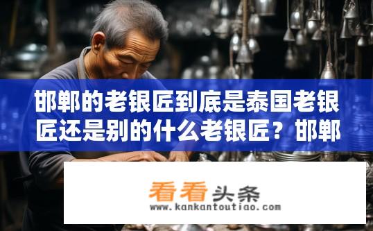 邯郸的老银匠到底是泰国老银匠还是别的什么老银匠？邯郸老银匠究竟是不是泰国老银匠？