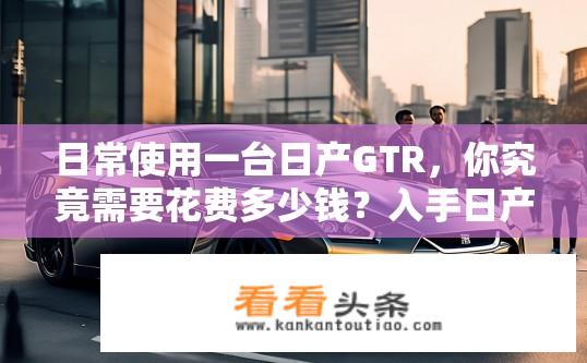 日常使用一台日产GTR，你究竟需要花费多少钱？入手日产GTR，总预算约需多少万元?