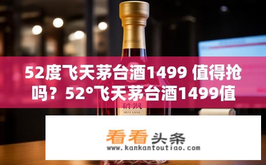 52度飞天茅台酒1499 值得抢吗？52°飞天茅台酒1499值不值得购买？价格、品质及限量抢购情况分析