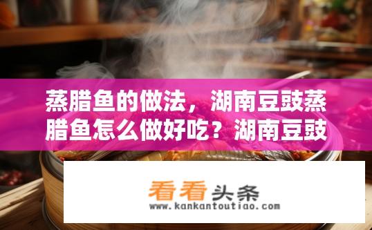 蒸腊鱼的做法，湖南豆豉蒸腊鱼怎么做好吃？湖南豆豉蒸腊鱼如何烹制，秘诀是什么？