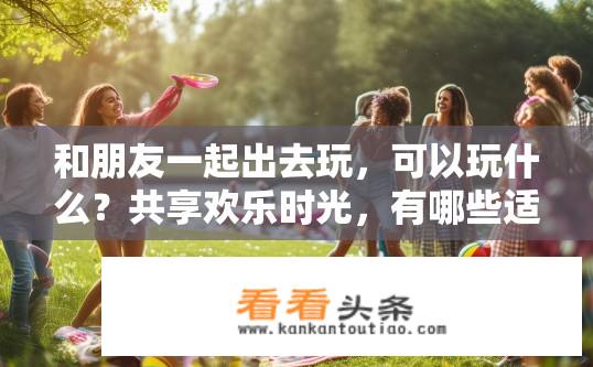 和朋友一起出去玩，可以玩什么？共享欢乐时光，有哪些适合和朋友们一起游玩的活动建议?