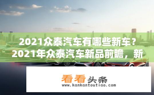 2021众泰汽车有哪些新车？2021年众泰汽车新品前瞻，新产品阵容盘点与市场布局分析