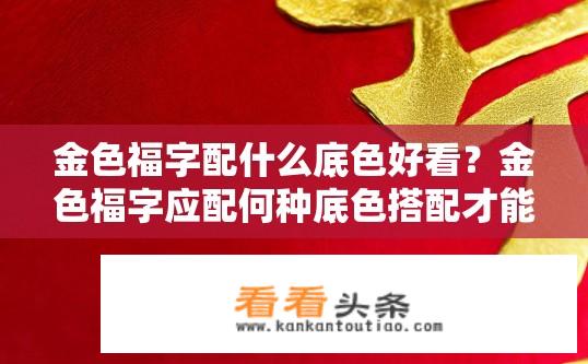 金色福字配什么底色好看？金色福字应配何种底色搭配才能显现出精致、喜庆效果?
