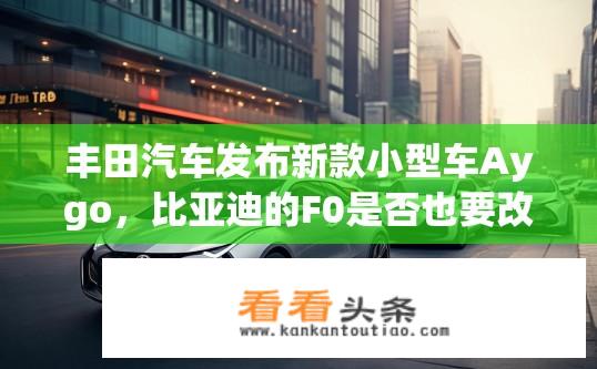 丰田汽车发布新款小型车Aygo，比亚迪的F0是否也要改款呢？丰田新款Aygo与比亚迪F0有何竞品升级? 电动车未来趋势下新款小型车是弯道超车的机会?