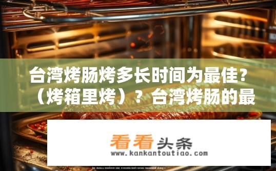 台湾烤肠烤多长时间为最佳？（烤箱里烤）？台湾烤肠的最佳烹饪时间在烤箱内烤多久？烤箱温度对烤制效果有何影响？