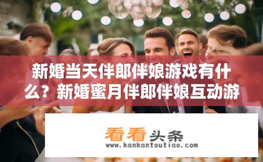 新婚当天伴郎伴娘游戏有什么？新婚蜜月伴郎伴娘互动游戏玩法大全，惊喜连连的新婚挑战
