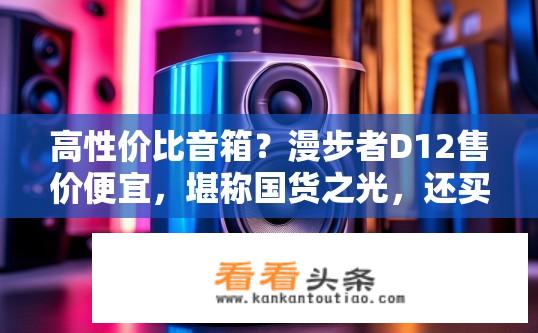 高性价比音箱？漫步者D12售价便宜，堪称国货之光，还买啥进口？漫步者D12的性价比如何？是否值得购买进口品牌音箱？