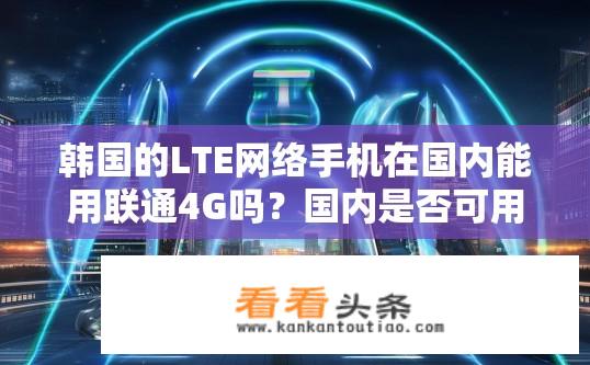 韩国的LTE网络手机在国内能用联通4G吗？国内是否可用联通4G技术连接韩国LTE手机?