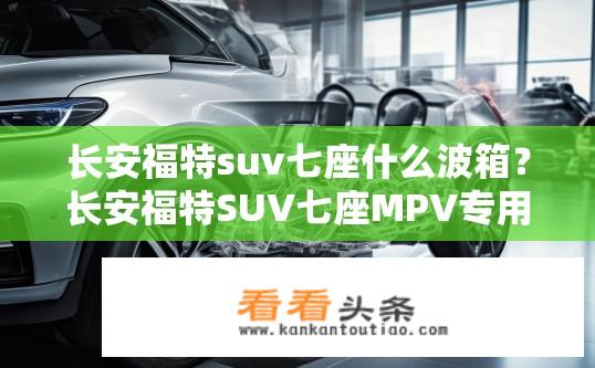 长安福特suv七座什么波箱？长安福特SUV七座MPV专用变速器型号解析，波箱类型及其与车辆匹配特点分析