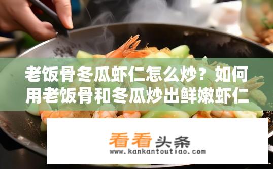 老饭骨冬瓜虾仁怎么炒？如何用老饭骨和冬瓜炒出鲜嫩虾仁？