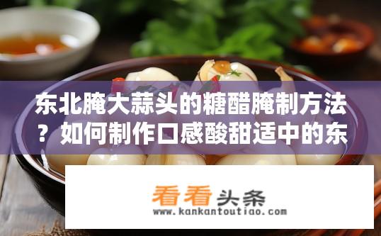 东北腌大蒜头的糖醋腌制方法？如何制作口感酸甜适中的东北腌蒜头？糖醋腌制技巧详解