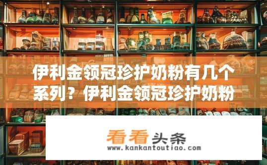 伊利金领冠珍护奶粉有几个系列？伊利金领冠珍护奶粉有哪些系列供选择？
