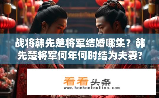 战将韩先楚将军结婚哪集？韩先楚将军何年何时结为夫妻?